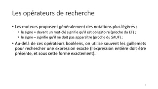 Les opérateurs de recherche
• Les moteurs proposent généralement des notations plus légères :
• le signe + devant un mot-clé signifie qu'il est obligatoire (proche du ET) ;
• le signe – signifie qu'il ne doit pas apparaître (proche du SAUF) ;
• Au-delà de ces opérateurs booléens, on utilise souvent les guillemets
pour rechercher une expression exacte (l'expression entière doit être
présente, et sous cette forme exactement).
8
 