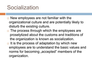 Socialization
 New employees are not familiar with the
organizational culture and are potentially likely to
disturb the existing culture.
 The process through which the employees are
proselytized about the customs and traditions of
the organization is known as socialization.
 It is the process of adaptation by which new
employees are to understand the basic values and
norms for becoming „accepted‟ members of the
organization.
 