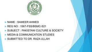  NAME : SAMEER AHMED
 REG NO : 1567-FSS/BSMC-S21
 SUBJECT : PAKISTANI CULTURE & SOCIETY
 MEDIA & COMMUNICATION STUDIES
 SUBMITTED TO DR. RAZA ULLAH
 