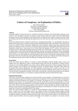 Research on Humanities and Social Sciences                                                           www.iiste.org
ISSN 2224-5766(Paper) ISSN 2225-0484(Online)
Vol.2, No.5, 2012




               Culture of Conspiracy: An Explanation of Politics.
                                             DR. SUNITA SAMAL
                                         PLOT NO—64, BHOI NAGAR,
                                          BHUBANESWAR, ODISHA,
                                              PIN-751022, INDIA
                                       E-MAIL-sunitasamal2007@yahoo.com
Abstract
Conspiracy appears to make sense out of a world that is otherwise confusing. New World Order conspiracies were
limited to two sub-cultures, primarily the military anti-government right and secondly Christian fundamentalist
concerned with end of the emergence of anti-Christ culture of conspiracy. Our society is rotten with secrets. Since
the working of government and multinational rapidly lead us into areas which are truly occult. Where does the occult
fit in?
Some times people bored by rationalism and drawn to stigmatized Knowledge. It is said globalists who plot on
behalf of new world order are simply misusing occultism for Machiavellian ends. Adolf Hitler’s New Order which
reverses the ‘Decline of West’ and ushers a golden age of white supremacy. Skeptics argue that conspiracy theorist
grossly overestimate ex-Nazis of Neo-Nazi on American Society and point out that political repression at home and
imperialism abroad have a long history in the United States that predates the 20th century.- Anti-scientist say
conspiracy theorist emphasized technology forecasting in their New World Order conspiracy theories. They analyze
the rapid change in the world around through technology.-Herman and Chomsky emphasizes that the propaganda
model presents a ‘free market analysis of mainstream media with the result largely the outcome of working of market
forces. In the view of Lang, media not only mouth piece of elites interests, it also present alternative point of view
particularly when division within elites and significant political movement exist. Herman and Chomsky had ignored
the insight generated by cultural studies like Marcuse on ideology and Foucault on Discourse.

Introduction:
Today, the western mystery tradition is a mixture of ancient philosophy, Christian thought, modern science and
imports from Asia. Beginning in early of mid-nineteenth century and with the incorporation of eastern mystical
concepts in to the existing traditions, the western mystery tradition experienced a major divergence between the
esoteric Hermetic rites of Masonic and Theosophical schools. In Christian Mystic movement, Christ death and
resurrection takes mystical significance. For other attainment of mysticism, there is denial of self. Do we over
emphasize the extremes of European discourse and neglect the moderate middle ground? A culture of conspiracy at
first and foremost an explanation of politics which links us with the past. Alienation and powerlessness are endemic
in our culture. Reality becomes a sea of dreams in which an individual can form island built from image.

Stigmatized knowledge:
The roots of Western mystery tradition are occult movements of late Antiquity.. The Renaissance saw revival of
classical learning and ancient and medieval occult practices in particular. It saw the growing rejection of mainstream
religion and increased democracy and freedom of conscience. The period saw the rise of occult most notably in
speculative free masonry. The late nineteenth century saw the radical spilt in western mystery tradition as a system
called Theosophy (soul union with Devine). It is instead focusing on most ancient mystery teaching. Emergent occult
and esoteric systems found increasing popularity in the early 20th century especially in Western Europe. When it
promotes racial occultism and symbology using the full authority of Nazi State, even if Hitler was more than as little
suspicious of devotion to anything beyoud the Nazi regime.
Today, the western mystery tradition is a mixture of ancient philosophy, pagan and Christian thought, medieval
ideas, imports from Asia and modern science. The tradition focuses on individual spiritual progress through
initiation, either personal or group rituals, study of Philosophy and ‘cosmic’ laws and their practical application, and
encompasses alchemy, mediation, divination and ritual magic. The concept of initiation plats a very important role in
western mystical tradition and many people participating in this tradition are initiated in one more mystical
                                                          97
 