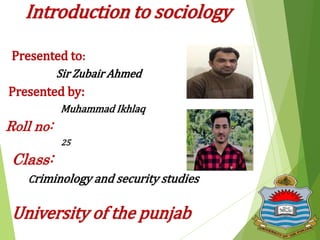 Introduction to sociology
Presented to:
Sir Zubair Ahmed
Presented by:
Muhammad Ikhlaq
Roll no:
25
Class:
Criminology and security studies
University of the punjab
 