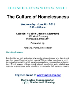 Homelessness 201:

The Culture of Homelessness
                   Wednesday, June 6th 2011
                               2:00 – 4:00 p.m.

             Location: RS Eden Lindquist Apartments
                       1931 West Broadway
                      Minneapolis, MN 55411
                                Presented by:

                       Jane King, Plymouth Foundation

Workshop Overview:


Ever feel like you can’t understand why your homeless clients do what they do and
even find yourself frustrated by their choices? This workshop is designed to clarify
the cultural context within which many homeless clients make decisions and act on
them. Then it provides evidence-based, culturally specific interventions to help you
reach out to, engage and assist your clients in overcoming their barriers to housing.




           Register online at www.mesh-mn.org
 
