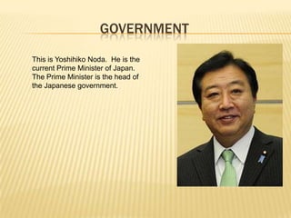 GOVERNMENT
This is Yoshihiko Noda. He is the
current Prime Minister of Japan.
The Prime Minister is the head of
the Japanese government.