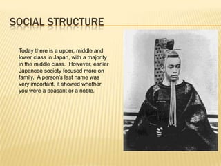SOCIAL STRUCTURE
Today there is a upper, middle and
lower class in Japan, with a majority
in the middle class. However, earlier
Japanese society focused more on
family. A person’s last name was
very important, it showed whether
you were a peasant or a noble.