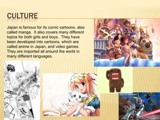 CULTURE
Japan is famous for its comic cartoons, also
called manga. It also covers many different
topics for both girls and boys. They have
been developed into cartoons, which are
called anime in Japan, and video games.
They are imported all around the world in
many different languages.