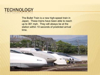 TECHNOLOGY
The Bullet Train is a new high-speed train in
Japan. These trains have been able to reach
up to 361 mph. They will always be at the
station within 10 seconds of predicted arrival
time.