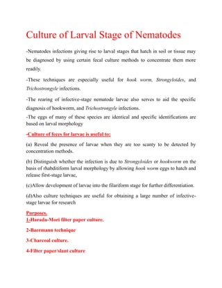 Culture of Larval Stage of Nematodes
-Nematodes infections giving rise to larval stages that hatch in soil or tissue may
be diagnosed by using certain fecal culture methods to concentrate them more
readily.
-These techniques are especially useful for hook worm, Strongyloides, and
Trichostrongyle infections.
-The rearing of infective-stage nematode larvae also serves to aid the specific
diagnosis of hookworm, and Trichostrongyle infections.
-The eggs of many of these species are identical and specific identifications are
based on larval morphology
-Culture of feces for larvae is useful to:
(a) Reveal the presence of larvae when they are too scanty to be detected by
concentration methods.
(b) Distinguish whether the infection is due to Strongyloides or hookworm on the
basis of rhabditiform larval morphology by allowing hook worm eggs to hatch and
release first-stage larvae,
(c)Allow development of larvae into the filariform stage for further differentiation.
(d)Also culture techniques are useful for obtaining a large number of infective-
stage larvae for research
Purposes.
1-Harada-Mori filter paper culture.
2-Baermann technique
3-Charcoal culture.
4-Filter paper/slant culture
 