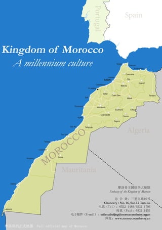 Mauritania
Algeria
Spain
Portugal
摩洛哥的正式地图 Full official map of Morocco
摩洛哥王国驻华大使馆
Embassy of the Kingdom of Morocco
办 公 处：三里屯路16号
Chancery : No. 16, San Li Tun Lu
电话（Tel）：6532 1489/6532 1796
传真（Fax)：6532 1453
电子邮件（E-mail）：ssifama.beijing@moroccoembassy.org.cn
网址：www.moroccoembassy.cn
Kingdom of Morocco
A millennium culture
M
OROCCO
 