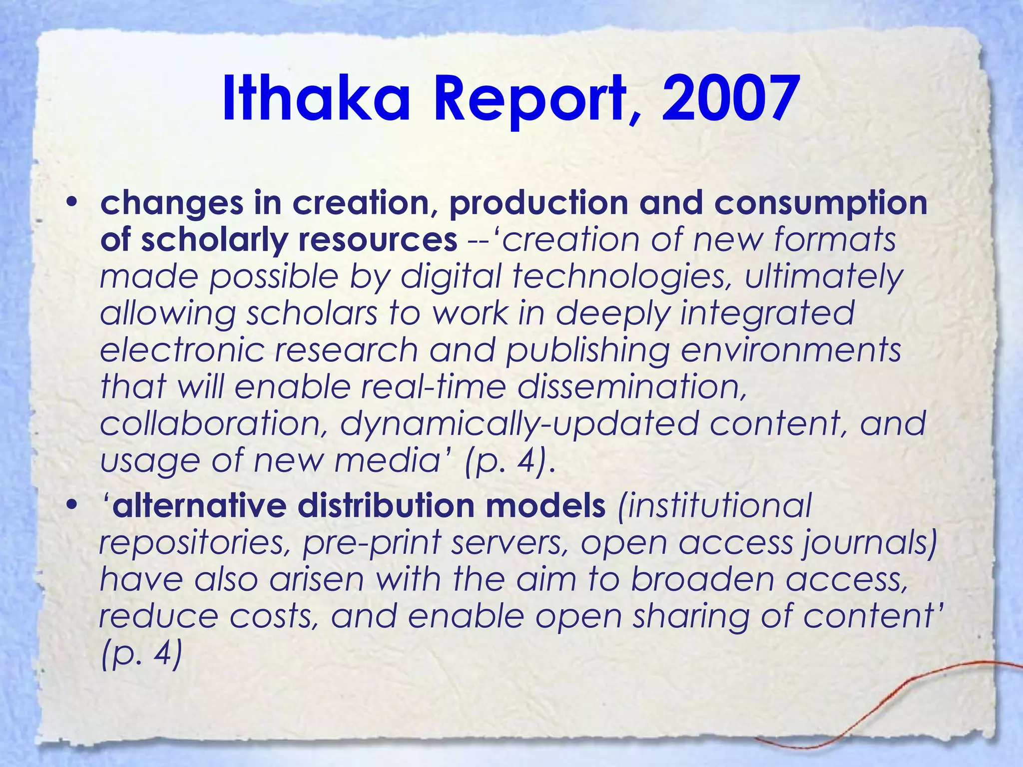 Ithaka Report, 2007
• changes in creation, production and consumption
of scholarly resources --‘creation of new formats
made possible by digital technologies, ultimately
allowing scholars to work in deeply integrated
electronic research and publishing environments
that will enable real-time dissemination,
collaboration, dynamically-updated content, and
usage of new media’ (p. 4).
• ‘alternative distribution models (institutional
repositories, pre-print servers, open access journals)
have also arisen with the aim to broaden access,
reduce costs, and enable open sharing of content’
(p. 4)
 
