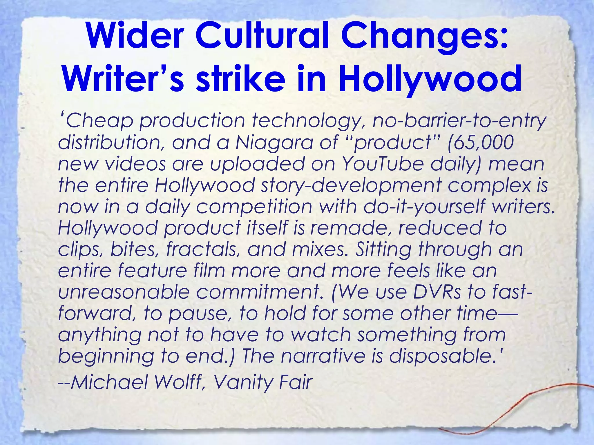 Wider Cultural Changes:
Writer’s strike in Hollywood
‘Cheap production technology, no-barrier-to-entry
distribution, and a Niagara of “product” (65,000
new videos are uploaded on YouTube daily) mean
the entire Hollywood story-development complex is
now in a daily competition with do-it-yourself writers.
Hollywood product itself is remade, reduced to
clips, bites, fractals, and mixes. Sitting through an
entire feature film more and more feels like an
unreasonable commitment. (We use DVRs to fast-
forward, to pause, to hold for some other time—
anything not to have to watch something from
beginning to end.) The narrative is disposable.’
--Michael Wolff, Vanity Fair
 