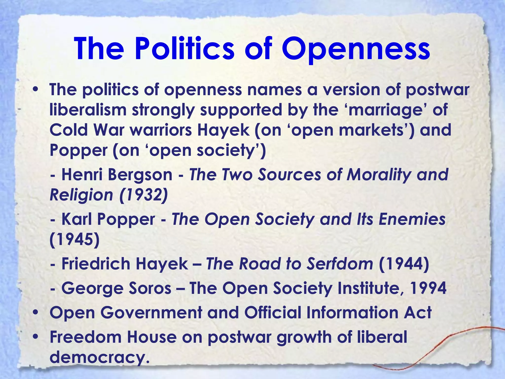 The Politics of Openness
• The politics of openness names a version of postwar
liberalism strongly supported by the ‘marriage’ of
Cold War warriors Hayek (on ‘open markets’) and
Popper (on ‘open society’)
- Henri Bergson - The Two Sources of Morality and
Religion (1932)
- Karl Popper - The Open Society and Its Enemies
(1945)
- Friedrich Hayek – The Road to Serfdom (1944)
- George Soros – The Open Society Institute, 1994
• Open Government and Official Information Act
• Freedom House on postwar growth of liberal
democracy.
 