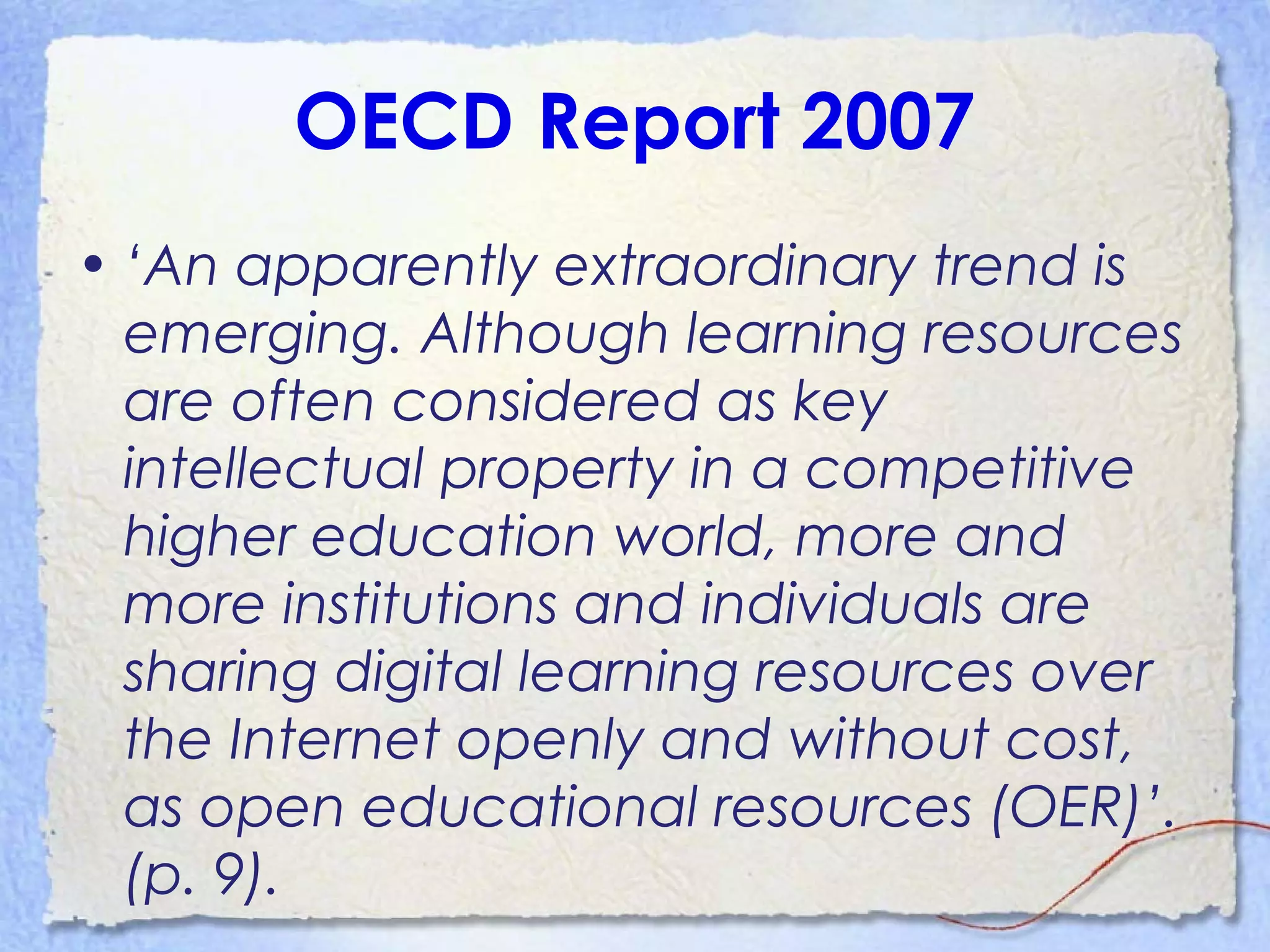 OECD Report 2007
• ‘An apparently extraordinary trend is
emerging. Although learning resources
are often considered as key
intellectual property in a competitive
higher education world, more and
more institutions and individuals are
sharing digital learning resources over
the Internet openly and without cost,
as open educational resources (OER)’.
(p. 9).
 