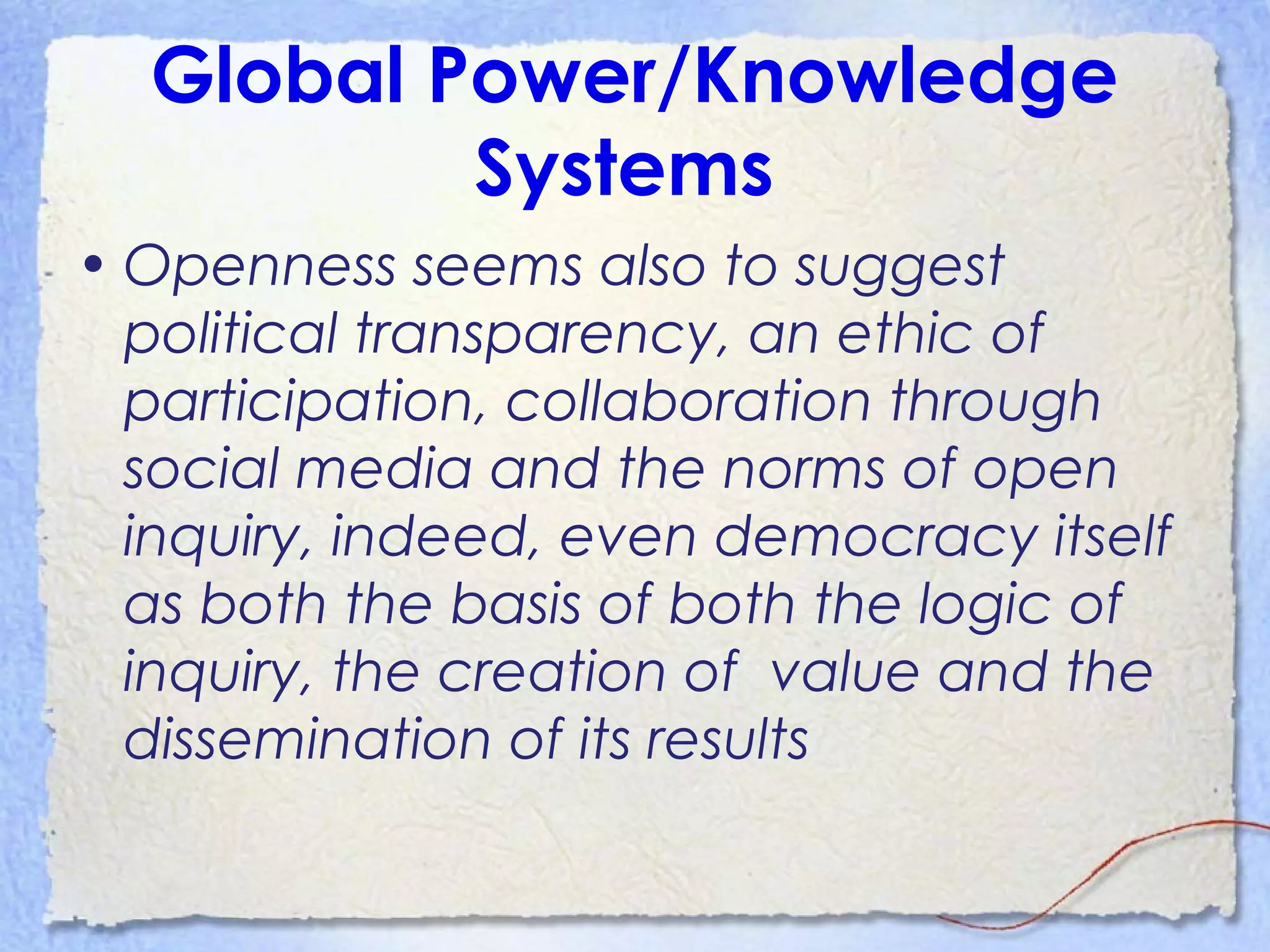 Global Power/Knowledge
Systems
• Openness seems also to suggest
political transparency, an ethic of
participation, collaboration through
social media and the norms of open
inquiry, indeed, even democracy itself
as both the basis of both the logic of
inquiry, the creation of value and the
dissemination of its results
 