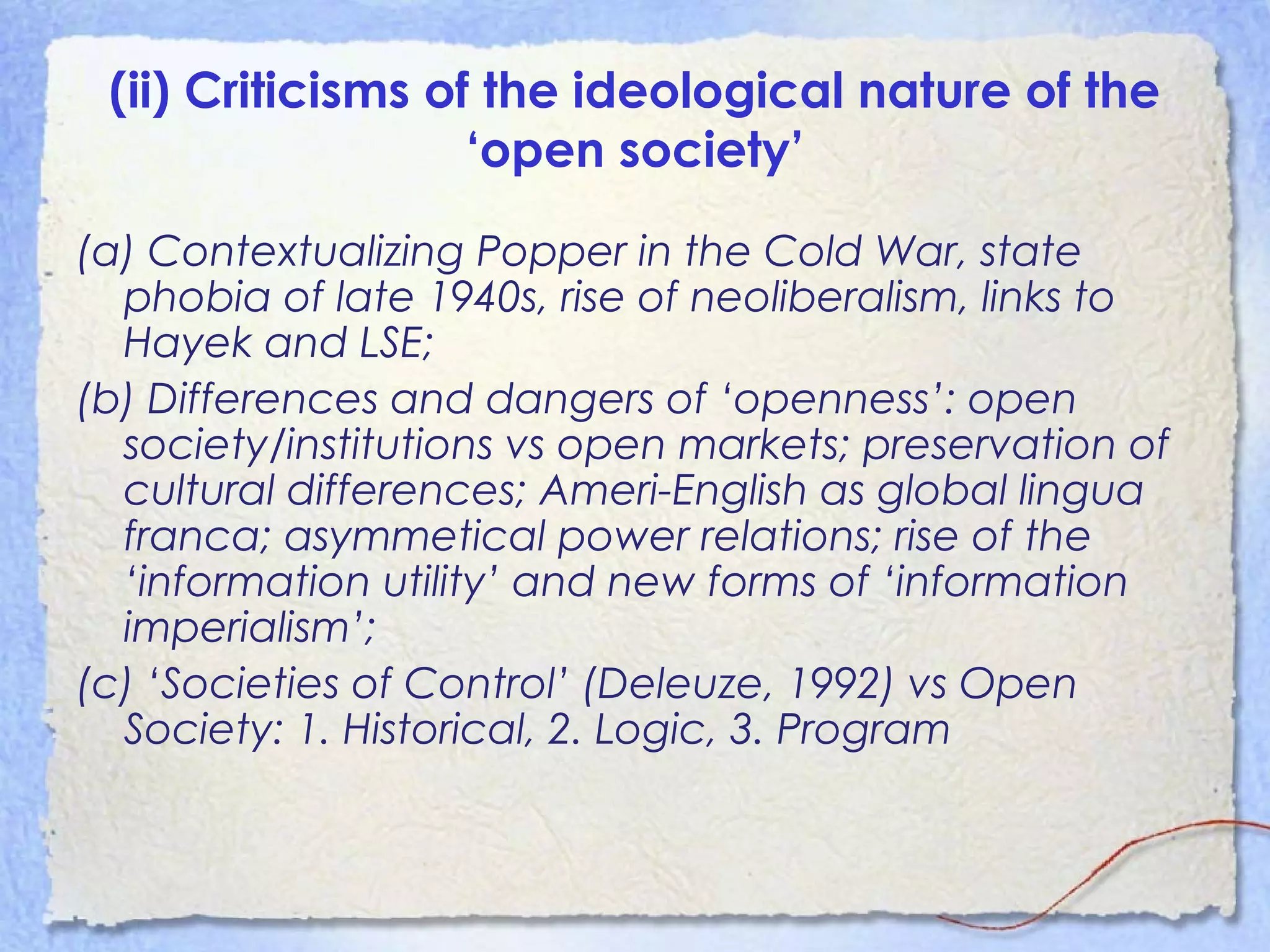 (ii) Criticisms of the ideological nature of the
‘open society’
(a) Contextualizing Popper in the Cold War, state
phobia of late 1940s, rise of neoliberalism, links to
Hayek and LSE;
(b) Differences and dangers of ‘openness’: open
society/institutions vs open markets; preservation of
cultural differences; Ameri-English as global lingua
franca; asymmetical power relations; rise of the
‘information utility’ and new forms of ‘information
imperialism’;
(c) ‘Societies of Control’ (Deleuze, 1992) vs Open
Society: 1. Historical, 2. Logic, 3. Program
 