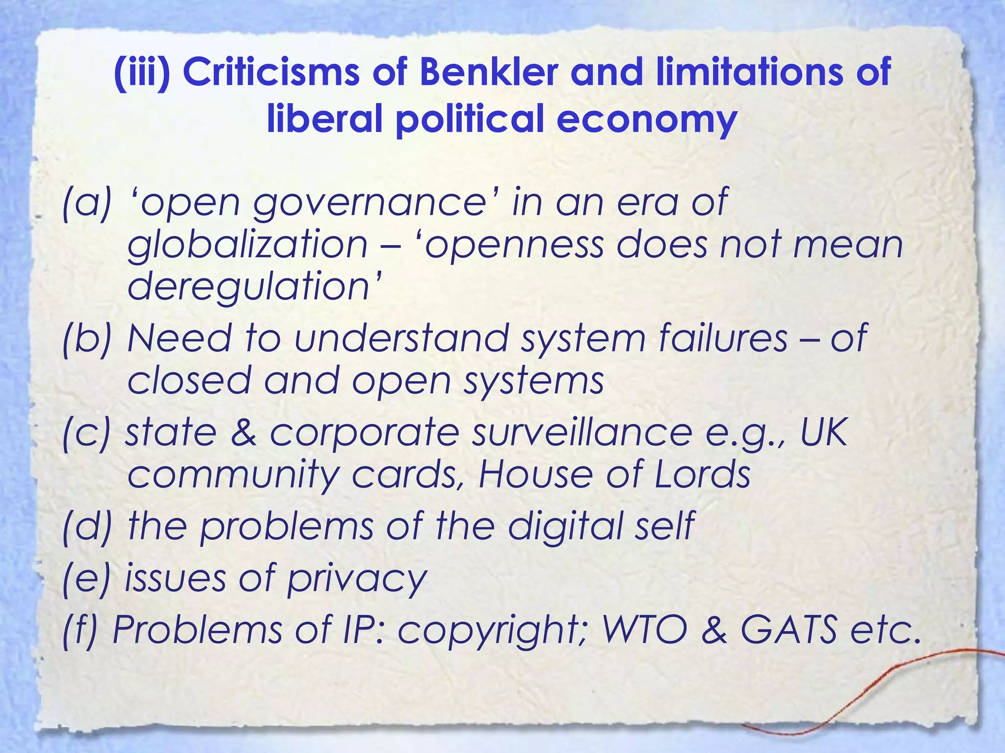 (iii) Criticisms of Benkler and limitations of
liberal political economy
(a) ‘open governance’ in an era of
globalization – ‘openness does not mean
deregulation’
(b) Need to understand system failures – of
closed and open systems
(c) state & corporate surveillance e.g., UK
community cards, House of Lords
(d) the problems of the digital self
(e) issues of privacy
(f) Problems of IP: copyright; WTO & GATS etc.
 