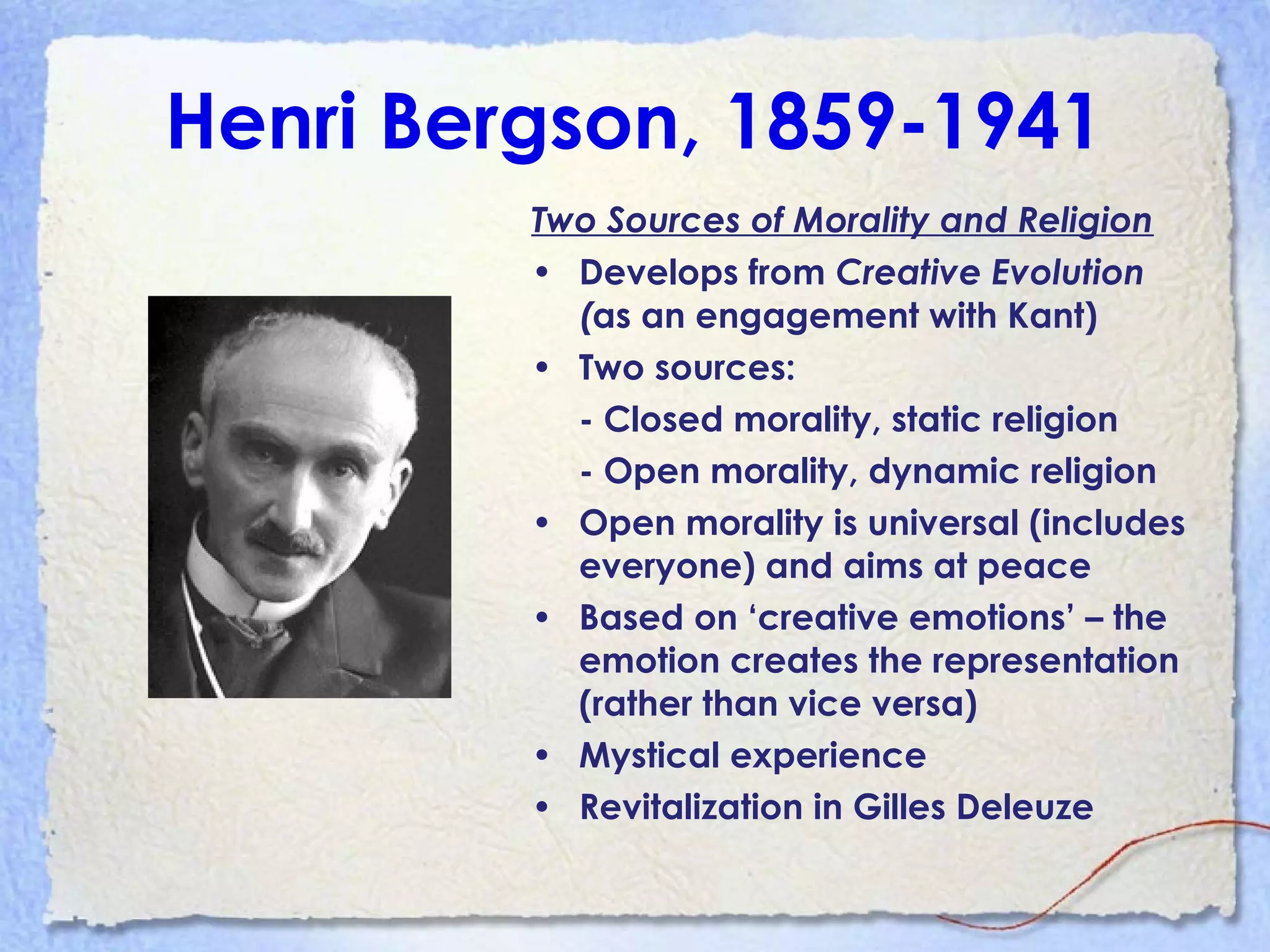 Henri Bergson, 1859-1941
Two Sources of Morality and Religion
• Develops from Creative Evolution
(as an engagement with Kant)
• Two sources:
- Closed morality, static religion
- Open morality, dynamic religion
• Open morality is universal (includes
everyone) and aims at peace
• Based on ‘creative emotions’ – the
emotion creates the representation
(rather than vice versa)
• Mystical experience
• Revitalization in Gilles Deleuze
 