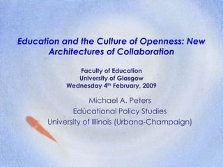 Education and the Culture of Openness: New
Architectures of Collaboration
Faculty of Education
University of Glasgow
Wednesday 4th February, 2009
Michael A. Peters
Educational Policy Studies
University of Illinois (Urbana-Champaign)
 