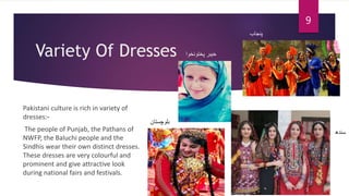 Variety Of Dresses
Pakistani culture is rich in variety of
dresses:-
The people of Punjab, the Pathans of
NWFP, the Baluchi people and the
Sindhis wear their own distinct dresses.
These dresses are very colourful and
prominent and give attractive look
during national fairs and festivals.
‫پنجاب‬
‫پختونخوا‬ ‫خیبر‬
‫بلوچستان‬
‫سندھ‬
9
 