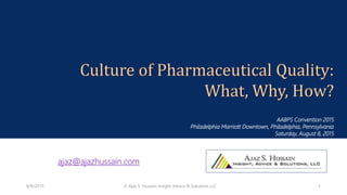 Culture of Pharmaceutical Quality:
What, Why, How?
AABPS Convention 2015
Philadelphia Marriott Downtown, Philadelphia, Pennsylvania
Saturday, August 8, 2015
ajaz@ajazhussain.com
8/9/2015 © Ajaz S. Hussain Insight Advice & Solutions LLC 1
 