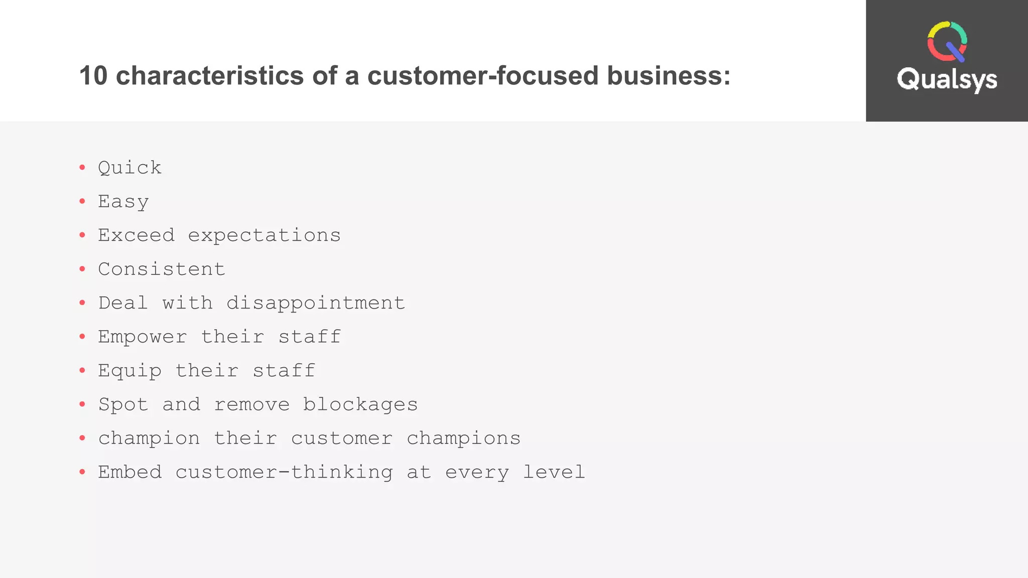 10 characteristics of a customer-focused business:
• Quick
• Easy
• Exceed expectations
• Consistent
• Deal with disappointment
• Empower their staff
• Equip their staff
• Spot and remove blockages
• champion their customer champions
• Embed customer-thinking at every level
 