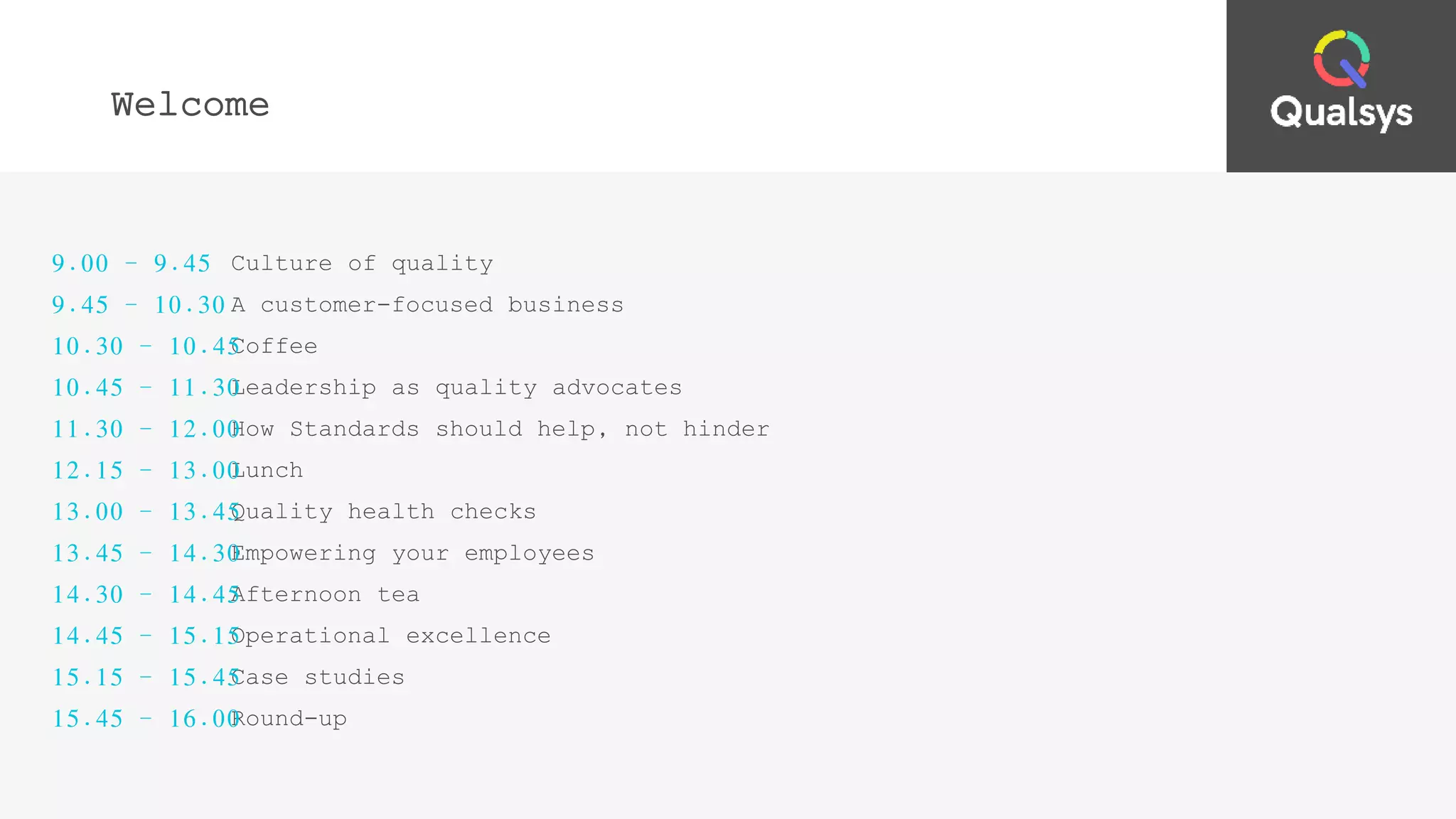 Welcome
Culture of quality
A customer-focused business
Coffee
Leadership as quality advocates
How Standards should help, not hinder
Lunch
Quality health checks
Empowering your employees
Afternoon tea
Operational excellence
Case studies
Round-up
9.00 – 9.45
9.45 – 10.30
10.30 – 10.45
10.45 – 11.30
11.30 – 12.00
12.15 – 13.00
13.00 – 13.45
13.45 – 14.30
14.30 – 14.45
14.45 – 15.15
15.15 – 15.45
15.45 – 16.00
 