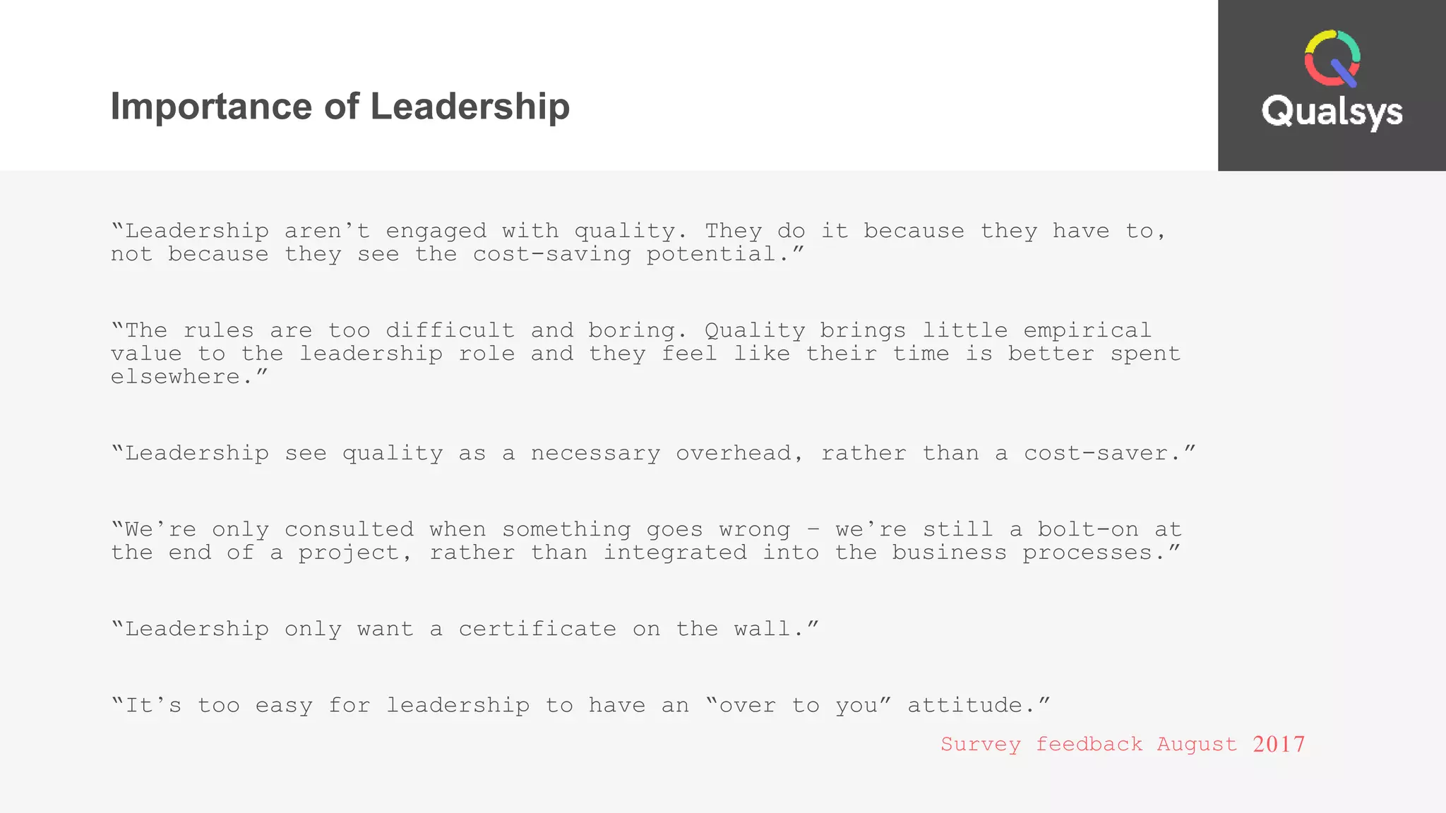Importance of Leadership
“Leadership aren’t engaged with quality. They do it because they have to,
not because they see the cost-saving potential.”
“The rules are too difficult and boring. Quality brings little empirical
value to the leadership role and they feel like their time is better spent
elsewhere.”
“Leadership see quality as a necessary overhead, rather than a cost-saver.”
“We’re only consulted when something goes wrong – we’re still a bolt-on at
the end of a project, rather than integrated into the business processes.”
“Leadership only want a certificate on the wall.”
“It’s too easy for leadership to have an “over to you” attitude.”
Survey feedback August 2017
 