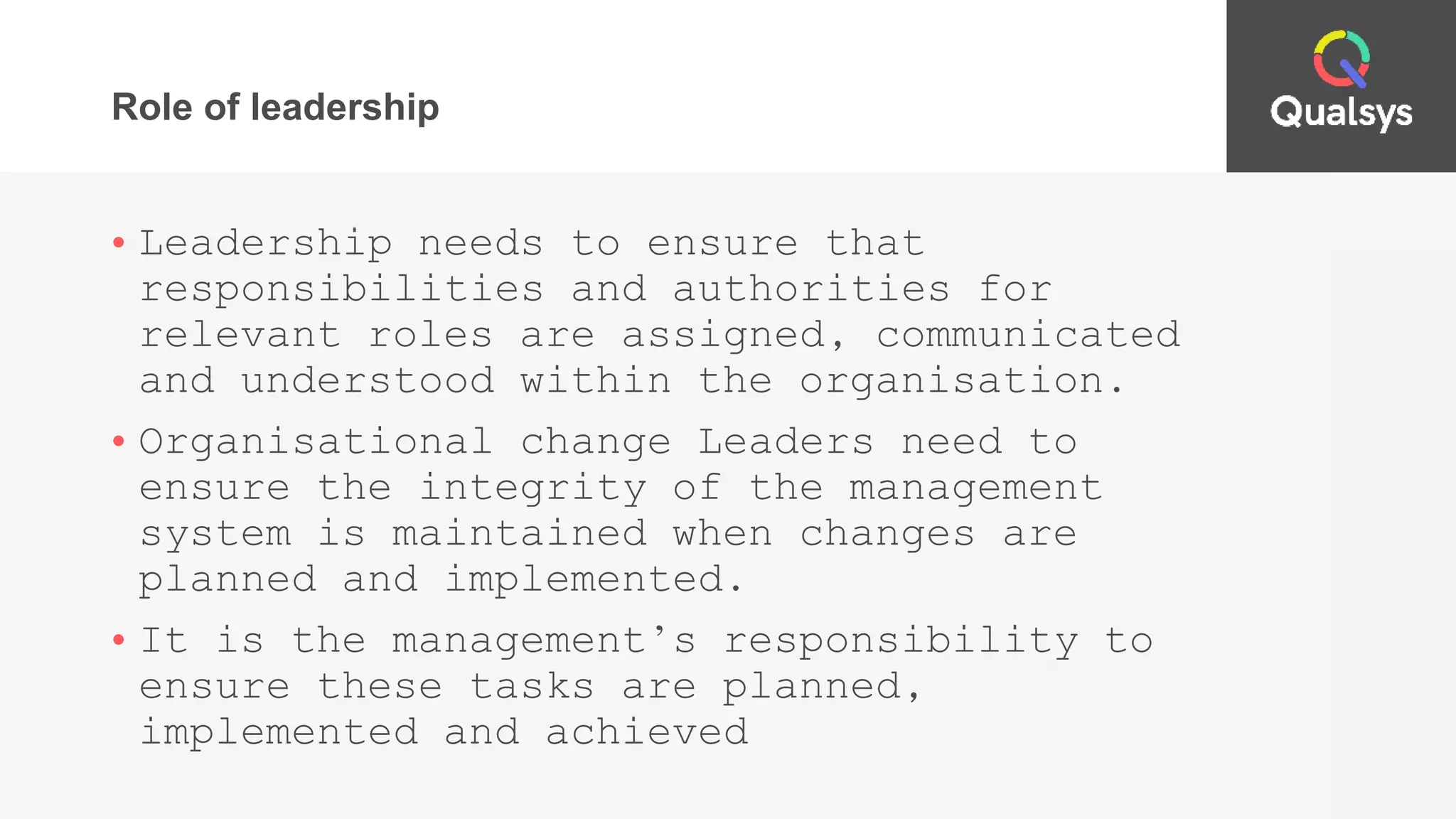 Role of leadership
• Leadership needs to ensure that
responsibilities and authorities for
relevant roles are assigned, communicated
and understood within the organisation.
• Organisational change Leaders need to
ensure the integrity of the management
system is maintained when changes are
planned and implemented.
• It is the management’s responsibility to
ensure these tasks are planned,
implemented and achieved
 