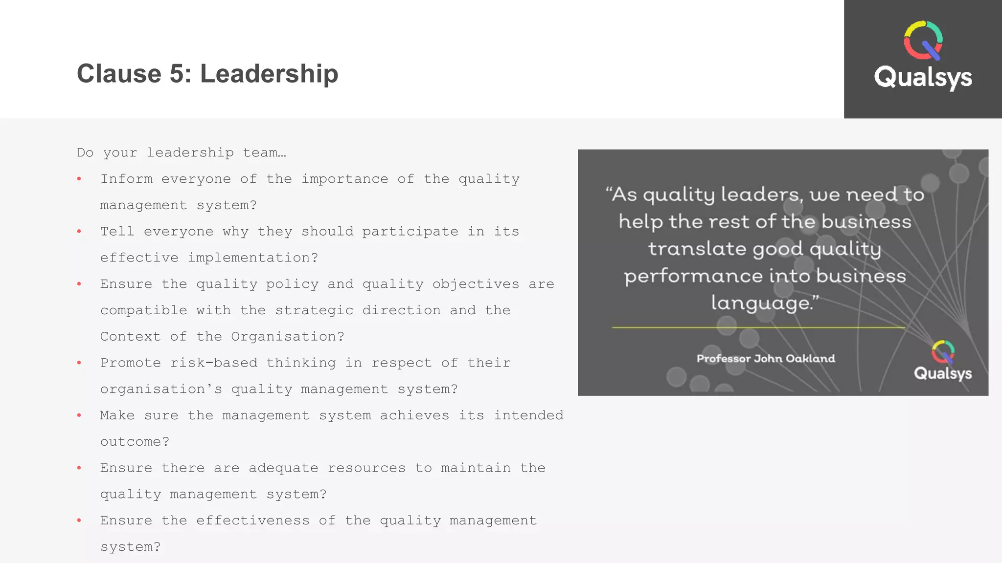 Clause 5: Leadership
Do your leadership team…
• Inform everyone of the importance of the quality
management system?
• Tell everyone why they should participate in its
effective implementation?
• Ensure the quality policy and quality objectives are
compatible with the strategic direction and the
Context of the Organisation?
• Promote risk-based thinking in respect of their
organisation’s quality management system?
• Make sure the management system achieves its intended
outcome?
• Ensure there are adequate resources to maintain the
quality management system?
• Ensure the effectiveness of the quality management
system?
 