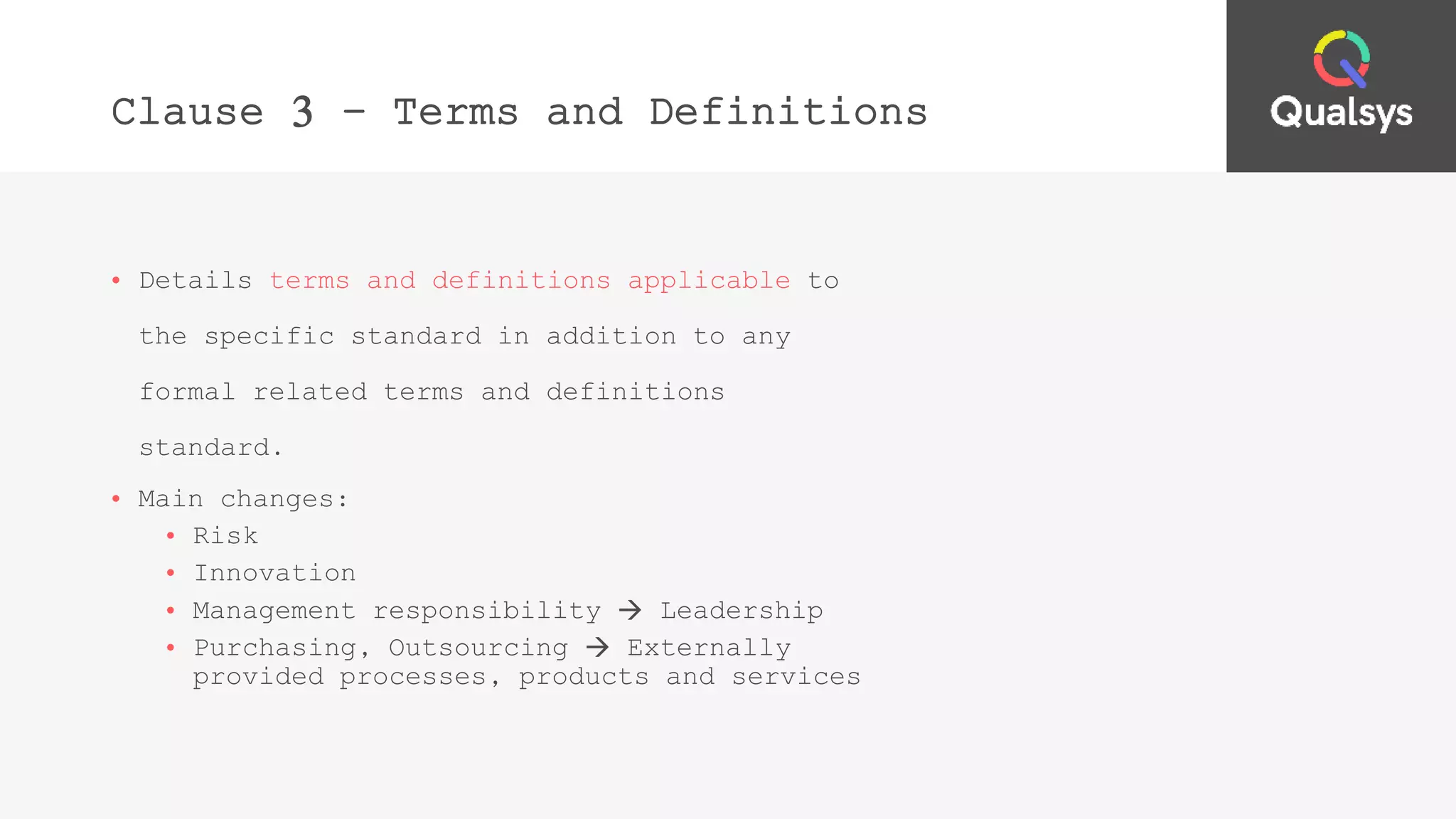 Clause 3 – Terms and Definitions
• Details terms and definitions applicable to
the specific standard in addition to any
formal related terms and definitions
standard.
• Main changes:
• Risk
• Innovation
• Management responsibility  Leadership
• Purchasing, Outsourcing  Externally
provided processes, products and services
 