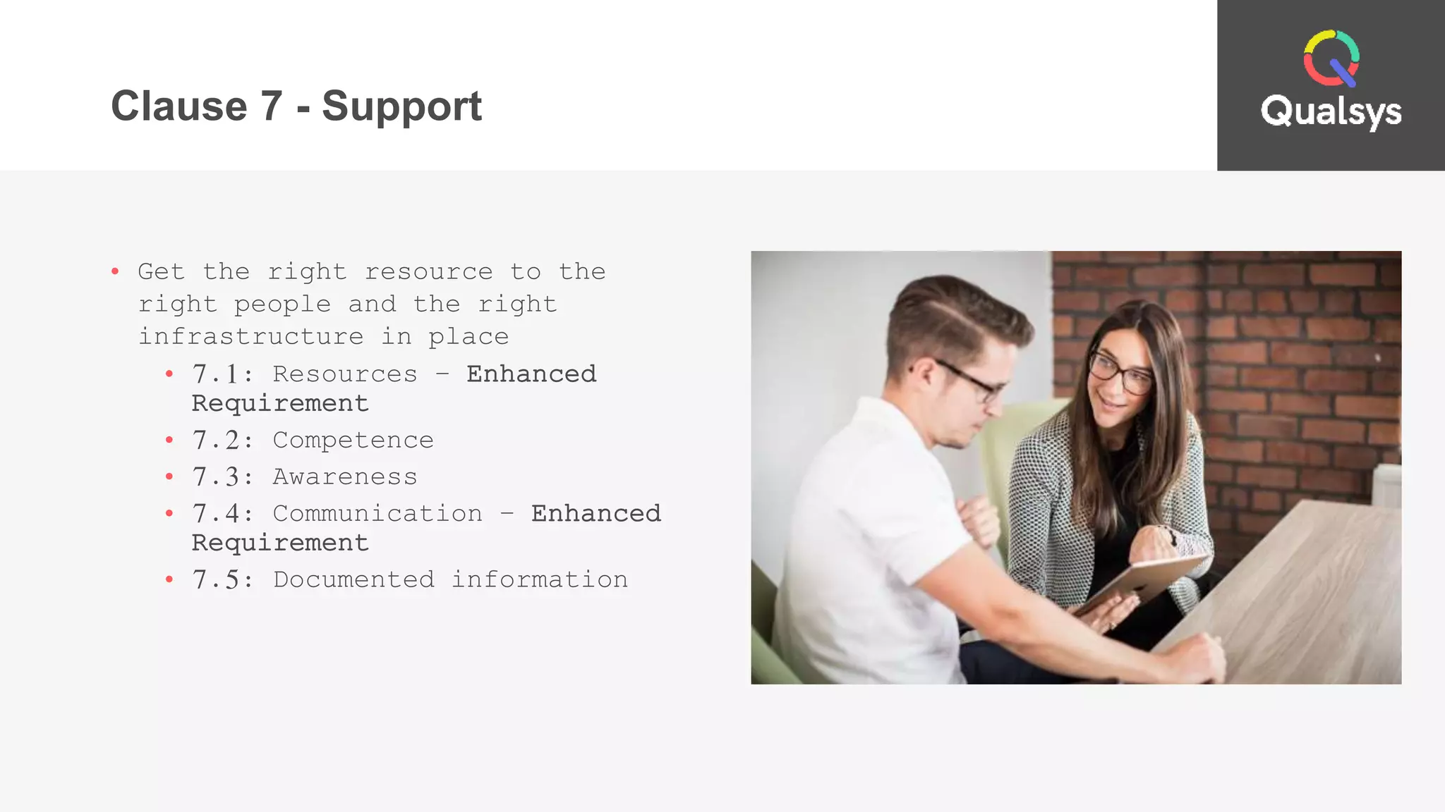 Clause 7 - Support
• Get the right resource to the
right people and the right
infrastructure in place
• 7.1: Resources – Enhanced
Requirement
• 7.2: Competence
• 7.3: Awareness
• 7.4: Communication – Enhanced
Requirement
• 7.5: Documented information
 