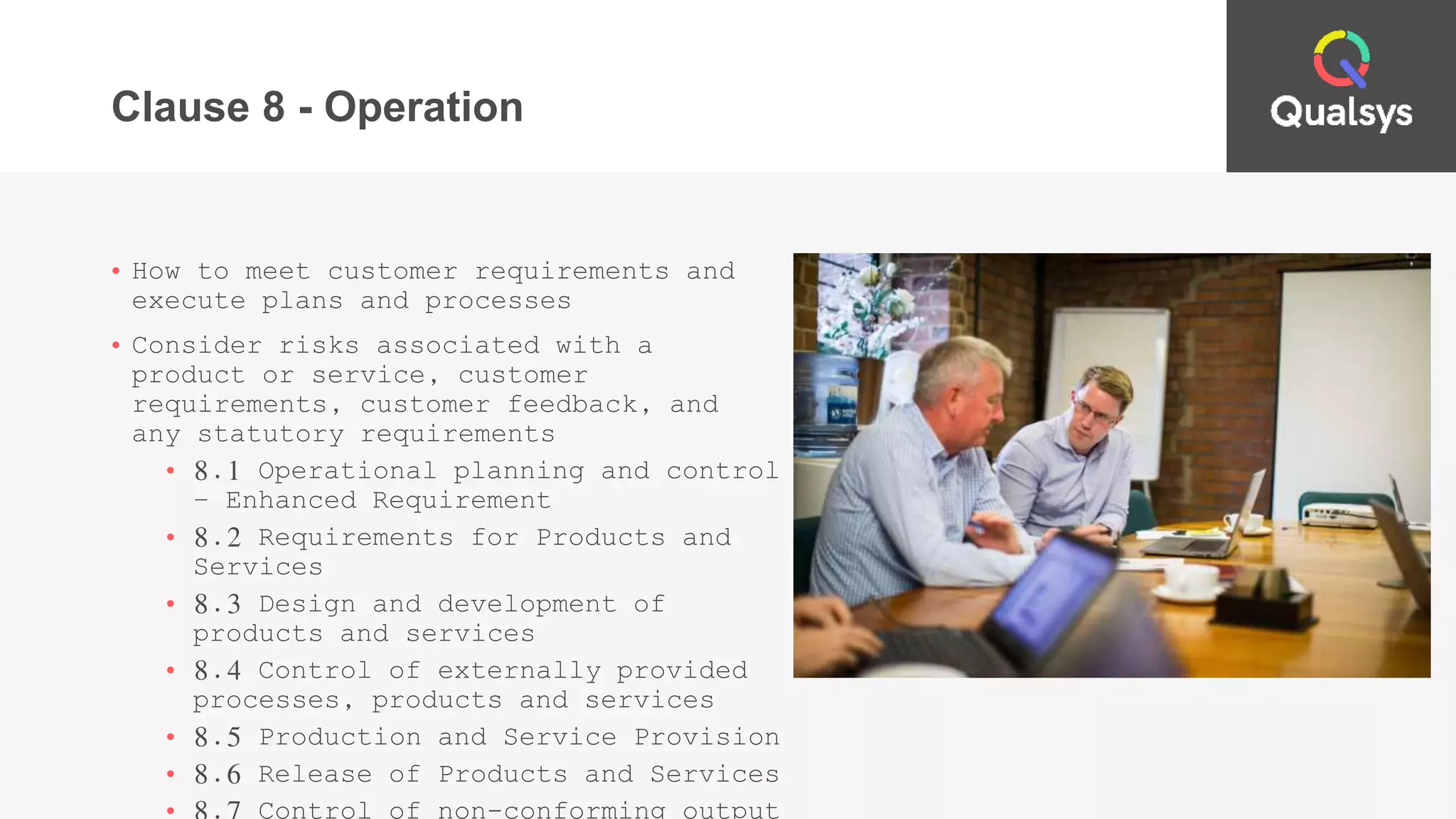 Clause 8 - Operation
• How to meet customer requirements and
execute plans and processes
• Consider risks associated with a
product or service, customer
requirements, customer feedback, and
any statutory requirements
• 8.1 Operational planning and control
– Enhanced Requirement
• 8.2 Requirements for Products and
Services
• 8.3 Design and development of
products and services
• 8.4 Control of externally provided
processes, products and services
• 8.5 Production and Service Provision
• 8.6 Release of Products and Services
 