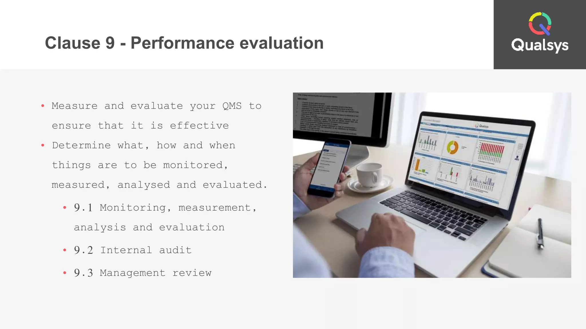 Clause 9 - Performance evaluation
• Measure and evaluate your QMS to
ensure that it is effective
• Determine what, how and when
things are to be monitored,
measured, analysed and evaluated.
• 9.1 Monitoring, measurement,
analysis and evaluation
• 9.2 Internal audit
• 9.3 Management review
 