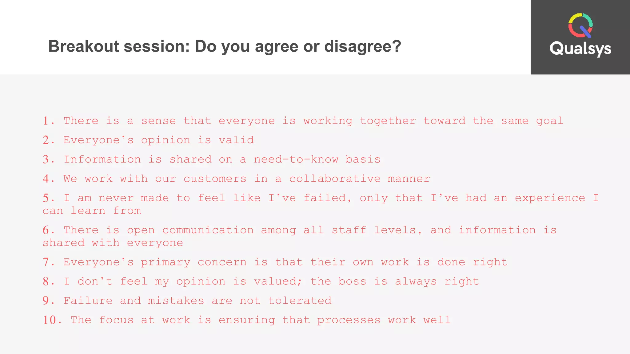 Breakout session: Do you agree or disagree?
1. There is a sense that everyone is working together toward the same goal
2. Everyone’s opinion is valid
3. Information is shared on a need-to-know basis
4. We work with our customers in a collaborative manner
5. I am never made to feel like I’ve failed, only that I’ve had an experience I
can learn from
6. There is open communication among all staff levels, and information is
shared with everyone
7. Everyone’s primary concern is that their own work is done right
8. I don’t feel my opinion is valued; the boss is always right
9. Failure and mistakes are not tolerated
10. The focus at work is ensuring that processes work well
 