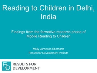 Reading to Children in Delhi,
India
Findings from the formative research phase of
Mobile Reading to Children
Molly Jamieson Eberhardt
Results for Development Institute
 