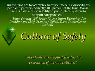 Culture of Safety   Patient safety is simply defined as &quot;the prevention of harm to patients.” Our systems are too complex to expect merely extraordinary people to perform perfectly 100 percent of the time. We as leaders have a responsibility to put in place systems to support safe practice.” -- James Conway, IHI Senior Fellow; former Executive Vice President and Chief Operating Officer, Dana-Farber Cancer Institute 