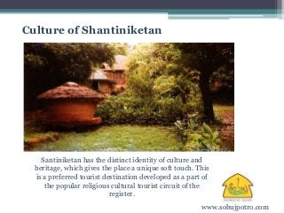 Culture of Shantiniketan 
Santiniketan has the distinct identity of culture and 
heritage, which gives the place a unique soft touch. This 
is a preferred tourist destination developed as a part of 
the popular religious cultural tourist circuit of the 
register. 
www.sobujpotro.com 
 