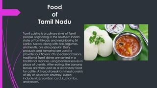 Food
of
Tamil Nadu
Tamil cuisine is a culinary style of Tamil
people originating in the southern Indian
state of Tamil Nadu and neighboring Sri
Lanka. Meats, along with rice, legumes,
and lentils, are also popular. Dairy
products and tamarind are used to
provide sour flavors. On special occasions,
traditional Tamil dishes are served in a
traditional manner, using banana leaves in
place of utensils. After eating, the banana
leaves are then used as a secondary food
for cattle. A typical breakfast meal consists
of idly or dosa with chutney. Lunch
includes rice, sambar, curd, kuzhambu,
and rasam.
 