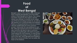 Food
of
West Bengal
Bengali cuisine is the culinary style of Bengal,
that comprises Bangladesh and the Indian
states of West Bengal and Tripura. The cuisine
has been shaped by the region's diverse
history and climate. It is known for its varied
use of flavors including mustard oil, as well as
the spread of its confectioneries and desserts.
There is a strong emphasis on rice as a staple,
with fish traditionally the most common
protein. Freshwater fish are preferred to sea
fish, although barramundi, known as bhetki, is
also common.[4] Meat is also a common
protein among Bengalis with beef and goat
meat being the most popular. In more recent
times, lentils have begun to form a significant
part of the diet. Many Bengali food traditions
draw from social activities, such as adda, Eid
feast or the Mezban.
 