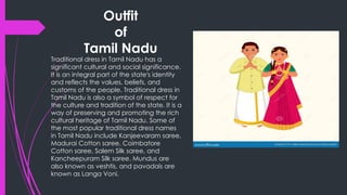 Outfit
of
Tamil Nadu
Traditional dress in Tamil Nadu has a
significant cultural and social significance.
It is an integral part of the state's identity
and reflects the values, beliefs, and
customs of the people. Traditional dress in
Tamil Nadu is also a symbol of respect for
the culture and tradition of the state. It is a
way of preserving and promoting the rich
cultural heritage of Tamil Nadu. Some of
the most popular traditional dress names
in Tamil Nadu include Kanjeevaram saree,
Madurai Cotton saree, Coimbatore
Cotton saree, Salem Silk saree, and
Kancheepuram Silk saree. Mundus are
also known as veshtis, and pavadais are
known as Langa Voni.
 