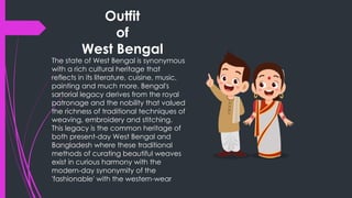 Outfit
of
West Bengal
The state of West Bengal is synonymous
with a rich cultural heritage that
reflects in its literature, cuisine, music,
painting and much more. Bengal's
sartorial legacy derives from the royal
patronage and the nobility that valued
the richness of traditional techniques of
weaving, embroidery and stitching.
This legacy is the common heritage of
both present-day West Bengal and
Bangladesh where these traditional
methods of curating beautiful weaves
exist in curious harmony with the
modern-day synonymity of the
'fashionable' with the western-wear
 