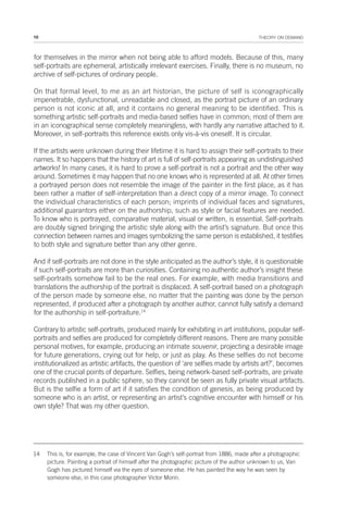 10 THEORY ON DEMAND
for themselves in the mirror when not being able to afford models. Because of this, many
self-portraits are ephemeral, artistically irrelevant exercises. Finally, there is no museum, no
archive of self-pictures of ordinary people.
On that formal level, to me as an art historian, the picture of self is iconographically
impenetrable, dysfunctional, unreadable and closed, as the portrait picture of an ordinary
person is not iconic at all, and it contains no general meaning to be identified. This is
something artistic self-portraits and media-based selfies have in common; most of them are
in an iconographical sense completely meaningless, with hardly any narrative attached to it.
Moreover, in self-portraits this reference exists only vis-à-vis oneself. It is circular.
If the artists were unknown during their lifetime it is hard to assign their self-portraits to their
names. It so happens that the history of art is full of self-portraits appearing as undistinguished
artworks! In many cases, it is hard to prove a self-portrait is not a portrait and the other way
around. Sometimes it may happen that no one knows who is represented at all. At other times
a portrayed person does not resemble the image of the painter in the first place, as it has
been rather a matter of self-interpretation than a direct copy of a mirror image. To connect
the individual characteristics of each person; imprints of individual faces and signatures,
additional guarantors either on the authorship, such as style or facial features are needed.
To know who is portrayed, comparative material, visual or written, is essential. Self-portraits
are doubly signed bringing the artistic style along with the artist’s signature. But once this
connection between names and images symbolizing the same person is established, it testifies
to both style and signature better than any other genre.
And if self-portraits are not done in the style anticipated as the author’s style, it is questionable
if such self-portraits are more than curiosities. Containing no authentic author’s insight these
self-portraits somehow fail to be the real ones. For example, with media transitions and
translations the authorship of the portrait is displaced. A self-portrait based on a photograph
of the person made by someone else, no matter that the painting was done by the person
represented, if produced after a photograph by another author, cannot fully satisfy a demand
for the authorship in self-portraiture.14
Contrary to artistic self-portraits, produced mainly for exhibiting in art institutions, popular self-
portraits and selfies are produced for completely different reasons. There are many possible
personal motives, for example, producing an intimate souvenir, projecting a desirable image
for future generations, crying out for help, or just as play. As these selfies do not become
institutionalized as artistic artifacts, the question of ‘are selfies made by artists art?’, becomes
one of the crucial points of departure. Selfies, being network-based self-portraits, are private
records published in a public sphere, so they cannot be seen as fully private visual artifacts.
But is the selfie a form of art if it satisfies the condition of genesis, as being produced by
someone who is an artist, or representing an artist’s cognitive encounter with himself or his
own style? That was my other question.
14 This is, for example, the case of Vincent Van Gogh’s self-portrait from 1886, made after a photographic
picture. Painting a portrait of himself after the photographic picture of the author unknown to us, Van
Gogh has pictured himself via the eyes of someone else. He has painted the way he was seen by
someone else, in this case photographer Victor Morin.
 
