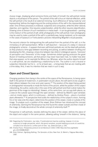 100 THEORY ON DEMAND
clusive image, displaying what someone thinks and feels of himself, the self-portrait merely
depicts a visual layout of the person. The portrait of the self is thus an internal reflection, while
the self-portrait is the result of an external mirroring. Such difference of ‘being made by’ and
‘representing’ defines the beginning and the ending actions of the self in the representational
order. One of these processes is irrational, subjective and compulsive, while the other rational,
objective, and cognitive. One requires subjectivization, while the other requires objectification.
Drawing a line of division of such mediations in media itself – it can be generalized – painting
is the medium of the portrait of self, while photography of the self-portrait. Even photography
may be used to make a portrait of the self in a painterly way, being mastered, as for example
in the cases of Gaüeca’s or Fontcuberta’s pictures interpreting Magritte’s visual paradox.
The second criterion for distinguishing the self-portrait from the portrait of the self, is in the
immediacy of self-representation. While in self-depiction – because of a delay in classical
photographic schema – it appears that even self-timed portraits are not the ideal self-portraits,
as they produce a time-gap between recording and posing, as well as between shutting and
developing the film, drawing a sharp line between two distinct ontological spaces; ‘hereness’
of perception and ‘thereness’ of the image. Sometimes distant gazing produces the great
illusion of meeting someone, yet that person may never have been real, no matter how alive
that view appears, as for example the Mona Lisa. Whereas, when the author depicts himself
in a self-portrait, we are establishing a relationship to him. The author is not a neutral or
subjective interpreter but he is – or he at least was – a living body that we are meeting with
a time-delay. And, it was his intention that we meet in such a way.
Open and Closed Spaces
Changing positions from being in the centre of the space of the Renaissance, to being space
itself in the period of modernism, in postmodern visual culture, the self seems to be caught in
fatal collision between the inner and outer spaces.344
The position of the object being painted
or photographed necessarily is inside the frame of the picture, while the position of the subject
interpreting, the author, exists only in the case of the self-portrait (and that is what makes the
grammar of the image so interesting). Viewers, at the same time, can occupy both places; as
a view on the outside space through the open window – defined by Alberti’s open windows
– and an inside space, which is continuous – defined by Andrea Pozzo – about a hundred
years afterwards.345
A perspective that builds the relationship of the subject’s vision, framing
his or her view onto the object, determines the position of the viewer, inside or outside of the
image. To analyze such a position of the viewer, Brian Rotman has introduced the concept
of anteriority, claiming the Renaissance has first found the viewer outside and then inside of
the image, to finally deconstruct the whole concept of anteriority itself.346
Perspective in self-portraits, besides defining the place of the viewer, defines the place of
the object and subject in the same person, allowing setting ‘oneself in the distance,’ taking
344 Regarding the Postmodern, Jay notes; ‘If postmodernism teaches anything, however, it is to be
suspicious of single perspective, which, like grand narratives, provide totalizing accounts of a world too
complex to be reduced to a unified point of view.’ Jay, Downcast Eyes, p. 545.
345 Andrea Pozzo, Perspectiva pictorum et architectorum (1642-1709) https://archive.org/details/
gri_33125008639367.
346 Brian Rotman, Signifying Nothing, The Semiotics of Zero, New York: St. Martin’s, Palgrave Macmillan,
1987.
 
