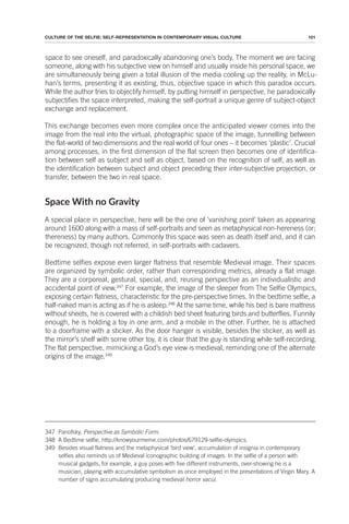 101
CULTURE OF THE SELFIE: SELF-REPRESENTATION IN CONTEMPORARY VISUAL CULTURE
space to see oneself, and paradoxically abandoning one’s body. The moment we are facing
someone, along with his subjective view on himself and usually inside his personal space, we
are simultaneously being given a total illusion of the media cooling up the reality, in McLu-
han’s terms, presenting it as existing, thus, objective space in which this paradox occurs.
While the author tries to objectify himself, by putting himself in perspective, he paradoxically
subjectifies the space interpreted, making the self-portrait a unique genre of subject-object
exchange and replacement.
This exchange becomes even more complex once the anticipated viewer comes into the
image from the real into the virtual, photographic space of the image, tunnelling between
the flat-world of two dimensions and the real world of four ones – it becomes ‘plastic’. Crucial
among processes, in the first dimension of the flat screen then becomes one of identifica-
tion between self as subject and self as object, based on the recognition of self, as well as
the identification between subject and object preceding their inter-subjective projection, or
transfer, between the two in real space.
Space With no Gravity
A special place in perspective, here will be the one of ‘vanishing point’ taken as appearing
around 1600 along with a mass of self-portraits and seen as metaphysical non-hereness (or;
thereness) by many authors. Commonly this space was seen as death itself and, and it can
be recognized, though not referred, in self-portraits with cadavers.
Bedtime selfies expose even larger flatness that resemble Medieval image. Their spaces
are organized by symbolic order, rather than corresponding metrics, already a flat image.
They are a corporeal, gestural, special, and, reusing perspective as an individualistic and
accidental point of view.347
For example, the image of the sleeper from The Selfie Olympics,
exposing certain flatness, characteristic for the pre-perspective times. In the bedtime selfie, a
half-naked man is acting as if he is asleep.348
At the same time, while his bed is bare mattress
without sheets, he is covered with a childish bed sheet featuring birds and butterflies. Funnily
enough, he is holding a toy in one arm, and a mobile in the other. Further, he is attached
to a doorframe with a sticker. As the door hanger is visible, besides the sticker, as well as
the mirror’s shelf with some other toy, it is clear that the guy is standing while self-recording.
The flat perspective, mimicking a God’s eye view is medieval, reminding one of the alternate
origins of the image.349
347 Panofsky, Perspective as Symbolic Form.
348 A Bedtime selfie, http://knowyourmeme.com/photos/679129-selfie-olympics.
349 Besides visual flatness and the metaphysical ‘bird view’, accumulation of insignia in contemporary
selfies also reminds us of Medieval iconographic building of images. In the selfie of a person with
musical gadgets, for example, a guy poses with five different instruments, over-showing he is a
musician, playing with accumulative symbolism as once employed in the presentations of Virgin Mary. A
number of signs accumulating producing medieval horror vacui.
 