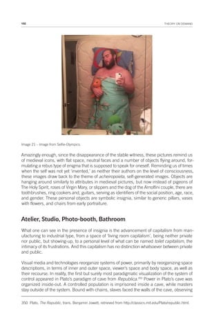 102 THEORY ON DEMAND
Image 21 – Image from Selfie-Olympics.
Amazingly enough, since the disappearance of the stable witness, these pictures remind us
of medieval icons, with flat space, neutral faces and a number of objects flying around, for-
mulating a rebus type of enigma that is supposed to speak for oneself. Reminding us of times
when the self was not yet ‘invented,’ as neither their authors on the level of consciousness,
these images draw back to the theme of acheiropoieta, self-generated images. Objects are
hanging around similarly to attributes in medieval pictures, but now instead of pigeons of
The Holy Spirit, roses of Virgin Mary, or slippers and the dog of the Arnolfini couple, there are
toothbrushes, ring cookers and, guitars, serving as identifiers of the social position, age, race,
and gender. These personal objects are symbolic insignia, similar to generic pillars, vases
with flowers, and chairs from early portraiture.
Atelier, Studio, Photo-booth, Bathroom
What one can see in the presence of insignia is the advancement of capitalism from man-
ufacturing to industrial type, from a space of ‘living room capitalism’, being neither private
nor public, but showing-up, to a personal level of what can be named toilet capitalism, the
intimacy of its frustrations. And this capitalism has no distinction whatsoever between private
and public.
Visual media and technologies reorganize systems of power, primarily by reorganizing space
descriptions, in terms of inner and outer space, viewer’s space and body space, as well as
their recourse. In reality, the first but surely most paradigmatic visualization of the system of
control appeared in Plato’s paradigm of cave from Republica.350
Power in Plato’s cave was
organized inside-out. A controlled population is imprisoned inside a cave, while masters
stay outside of the system. Bound with chains, slaves faced the walls of the cave, observing
350 Plato, The Republic, trans. Benjamin Jowett, retrieved from http://classics.mit.edu/Plato/republic.html.
 
