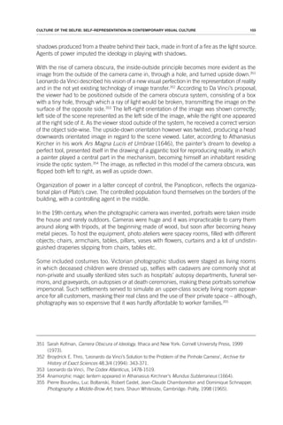 103
CULTURE OF THE SELFIE: SELF-REPRESENTATION IN CONTEMPORARY VISUAL CULTURE
shadows produced from a theatre behind their back, made in front of a fire as the light source.
Agents of power imputed the ideology in playing with shadows.
With the rise of camera obscura, the inside-outside principle becomes more evident as the
image from the outside of the camera came in, through a hole, and turned upside down.351
Leonardo da Vinci described his vision of a new visual perfection in the representation of reality
and in the not yet existing technology of image transfer.352
According to Da Vinci’s proposal,
the viewer had to be positioned outside of the camera obscura system, consisting of a box
with a tiny hole, through which a ray of light would be broken, transmitting the image on the
surface of the opposite side.353
The left-right orientation of the image was shown correctly;
left side of the scene represented as the left side of the image, while the right one appeared
at the right side of it. As the viewer stood outside of the system, he received a correct version
of the object side-wise. The upside-down orientation however was twisted, producing a head
downwards orientated image in regard to the scene viewed. Later, according to Athanasius
Kircher in his work Ars Magna Lucis et Umbrae (1646), the painter’s dream to develop a
perfect tool, presented itself in the drawing of a gigantic tool for reproducing reality, in which
a painter played a central part in the mechanism, becoming himself an inhabitant residing
inside the optic system.354
The image, as reflected in this model of the camera obscura, was
flipped both left to right, as well as upside down.
Organization of power in a latter concept of control, the Panopticon, reflects the organiza-
tional plan of Plato’s cave. The controlled population found themselves on the borders of the
building, with a controlling agent in the middle.
In the 19th century, when the photographic camera was invented, portraits were taken inside
the house and rarely outdoors. Cameras were huge and it was impracticable to carry them
around along with tripods, at the beginning made of wood, but soon after becoming heavy
metal pieces. To host the equipment, photo ateliers were spacey rooms, filled with different
objects; chairs, armchairs, tables, pillars, vases with flowers, curtains and a lot of undistin-
guished draperies slipping from chairs, tables etc.
Some included costumes too. Victorian photographic studios were staged as living rooms
in which deceased children were dressed up, selfies with cadavers are commonly shot at
non-private and usually sterilized sites such as hospitals’ autopsy departments, funeral ser-
mons, and graveyards, on autopsies or at death ceremonies, making these portraits somehow
impersonal. Such settlements served to simulate an upper-class society living room appear-
ance for all customers, masking their real class and the use of their private space – although,
photography was so expensive that it was hardly affordable to worker families.355
351 Sarah Kofman, Camera Obscura of Ideology, Ithaca and New York: Cornell University Press, 1999
(1973).
352 Broydrick E. Thro, ‘Leonardo da Vinci’s Solution to the Problem of the Pinhole Camera’, Archive for
History of Exact Sciences 48.3/4 (1994): 343-371.
353 Leonardo da Vinci, The Codex Atlanticus, 1478-1519.
354 Anamorphic magic lantern appeared in Athanasius Kirchner’s Mundus Subterraneus (1664).
355 Pierre Bourdieu, Luc Boltanski, Robert Castel, Jean-Claude Chamboredon and Dominique Schnapper,
Photography: a Middle-Brow Art, trans. Shaun Whiteside, Cambridge: Polity, 1998 (1965).
 