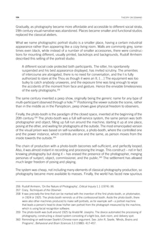 104 THEORY ON DEMAND
Gradually, as photography became more affordable and accessible to different social strata,
19th century visual narrative was abandoned. Places became smaller and functional studios
replaced the classical ateliers.
What we name photographic portrait studio is a smaller place, having a certain industrial
appearance rather than appearing like a cozy living room. Walls are commonly grey, some-
times even black, while instead of a number of smaller accessories, there were construc-
tions for mounting different, usually printed, backdrops and backgrounds. Rudolf Arnheim
described this setting of the portrait studio:
A different social code protected both participants. The sitter, his spontaneity
suspended and his best appearance displayed, has invited scrutiny. The amenities
of intercourse are abrogated, there is no need for conversation, and the I is fully
authorized to stare at the Thou as though it were an It. […] The equipment was too
bulky to catch anybody unawares, and the exposure time was long enough to wipe
the accidents of the moment from face and gesture. Hence the enviable timelessness
of the early photographs.356
The same century invented a peep show, originally being the generic name for any type of
multi-participant observed through a hole.357
Positioning the viewer outside the scene, rather
than in the middle as in the Panopticon, peep shows gave physical freedom to observers.
Finally, the photo-booth is the paradigm of the closed space, invented at the beginning of the
20th century.358
The photo-booth was a full self-service system, the same person was both
photographer and object, filling up full run around the machine; starting it up at one place,
posing at the other, and waiting for photographs at the outside. The most emancipated version
of the visual prison was based on self-surveillance, a photo-booth, where the controlled one
and the power instance, which controls are one and the same, as person moves from the
inside towards the outside.359
The chain of production with a photo-booth becomes self-sufficient, and perfectly looped.
Also, it was almost instant in recording and processing the image. This construct – not in fact
knowing photography but doing it – has erased the presence of the photographer, merging
personas of subject, object, commissioner, and the public.360
The settlement has allowed
much larger freedom of posing and playing.
The system was cheap, not including many elements of classical photography production, so
photography became more available to masses. Finally, the world has faced new spurious
356 Rudolf Arnheim, ‘On the Nature of Photography’, Critical Inquiry 1.1 (1974): XX.
357 Crary, Techniques of the Observer.
358 It was precisely the time that can be marked with the invention of the first photo-booth, or photomaton,
in 1924 or 1925. The photo-booth reminds us of the confessional booth. Aside the photo-booth, there
were also other machines produced to make self-portraits, as for example self – a portrait machine
that leads a person’s head to draw his/her own portrait from the photograph measured by the machine,
which is using facial recognition software.
359 The photo-booth was built around 1925 by Anatol M. Josepho. The device automated the processing of
photography, constructing a closed system consisting of a light box, dark room, and delivery spot.
360 Reminding on well-known Searle’s Chinese room argument. See: John R. Searle, ‘Minds, Brains and
Programs’, Behavioral and Brain Sciences 3.3 (1980): 417-457.
 