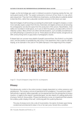 105
CULTURE OF THE SELFIE: SELF-REPRESENTATION IN CONTEMPORARY VISUAL CULTURE
images, as the technology was used in irrelevant occasions of passing nearby the box, not
some grand events of life. The system produced a minimum of four shots in a row, which
were sequenced. They had minor differences of grimaces, so photo-albums suddenly started
to look like films, rather than a plausible narrative someone in the future can read.
New technologies of self-recording succeeding the photo-booth managed to displace, or even
more radically, expel a subject from the box. Automatic and digital cameras are all excluding
the photographer, but also the space from the production of the picture. Nevertheless, most
selfies are recorded in small spaces, as in cars or other tiny places, any place with a mirror or
reflective surface. Many of them are rather intimate locations, such as toilets and bathrooms,
as if self-portraying is a perverse act per se. These places are all but neutral, and genuine as
19th century living rooms or gray boxes of photographic studios.
A deeper look can uncover many details of people’s personal lives, first of which is a tiny bath-
room, and the position of probably the only mirror in the apartment, that is used for self-por-
traying, as for example in the case of The Selfie Olympics in the beginning of this chapter.
Image 22 – Passport photographs collage (2011/16, my photographs).
Privacy
Simultaneously, control in the online society is largely dependent on online presence and
exhibitionism. ‘Our society is not one of spectacle but of surveillance’, Foucault once noted.361
Self-portraits in general, selfies especially, can be approached from the perspective of privacy
invasion, in regard to the objects’ represented gaze, but also objects of a willing destruction
of privacy. Henry A. Giroux writes, ‘Privacy has become a curse, an impediment that subverts
the endless public display of the self,’ continuing with this quote by Bauman
The area of privacy turns into a site of incarceration, the owner of private space being
condemned and doomed to stew in his or her own juice; forced into a condition
361 Foucault, Discipline and Punish, p. 17.
 