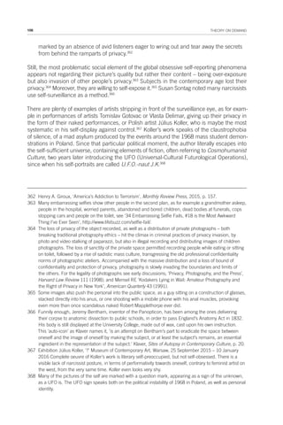 106 THEORY ON DEMAND
marked by an absence of avid listeners eager to wring out and tear away the secrets
from behind the ramparts of privacy.362
Still, the most problematic social element of the global obsessive self-reporting phenomena
appears not regarding their picture’s quality but rather their content – being over-exposure
but also invasion of other people’s privacy.363
Subjects in the contemporary age lost their
privacy.364
Moreover, they are willing to self-expose it.365
Susan Sontag noted many narcissists
use self-surveillance as a method.366
There are plenty of examples of artists stripping in front of the surveillance eye, as for exam-
ple in performances of artists Tomislav Gotovac or Vlasta Delimar, giving up their privacy in
the form of their naked performances, or Polish artist Július Koller, who is maybe the most
systematic in his self-display against control.367
Koller’s work speaks of the claustrophobia
of silence, of a mad asylum produced by the events around the 1968 mass student demon-
strations in Poland. Since that particular political moment, the author literally escapes into
the self-sufficient universe, containing elements of fiction, often referring to Cosmohumanist
Culture, two years later introducing the UFO (Universal-Cultural Futurological Operations),
since when his self-portraits are called U.F.O.-naut J.K.368
362 Henry A. Giroux, ‘America’s Addiction to Terrorism’, Monthly Review Press, 2015, p. 157.
363 Many embarrassing selfies show other people in the second plan, as for example a grandmother asleep,
people in the hospital, worried parents, abandoned and bored children, dead bodies at funerals, cops
stopping cars and people on the toilet, see ‘34 Embarrassing Selfie Fails, #18 is the Most Awkward
Thing I’ve Ever Seen’, http://www.lifebuzz.com/selfie-fail/.
364 The loss of privacy of the object recorded, as well as a distribution of private photographs – both
breaking traditional photography ethics – hit the climax in criminal practices of privacy invasion, by
photo and video stalking of paparazzi, but also in illegal recording and distributing images of children
photographs. The loss of sanctity of the private space permitted recording people while eating or sitting
on toilet, followed by a rise of sadistic mass culture, transgressing the old professional confidentiality
norms of photographic ateliers. Accompanied with the massive distribution and a loss of bound of
confidentiality and protection of privacy, photography is slowly invading the boundaries and limits of
the others. For the legality of photographs see early discussions; ‘Privacy, Photography, and the Press’,
Harvard Law Review 111 (1998); and Mensel RE ‘Kodakers Lying in Wait: Amateur Photography and
the Right of Privacy in New York’, American Quarterly 43 (1991).
365 Some images also push the personal into the public space, as a guy sitting on a construction of glasses,
stacked directly into his anus, or one shooting with a mobile phone with his anal muscles, provoking
even more than once scandalous naked Robert Mapplethorpe ever did.
366 Funnily enough, Jeremy Bentham, inventor of the Panopticon, has been among the ones delivering
their corpse to anatomic dissection to public schools, in order to pass England’s Anatomy Act in 1832.
His body is still displayed at the University College, made out of wax, cast upon his own instruction.
This ‘auto-icon’ as Klaver names it, ‘is an attempt on Bentham’s part to eradicate the space between
oneself and the image of oneself by making the subject, or at least the subject’s remains, an essential
ingredient in the representation of the subject.’ Klaver, Sites of Autopsy in Contemporary Culture, p. 20.
367 Exhibition Július Koller, ‘?’ Museum of Contemporary Art, Warsaw, 25 September 2015 – 10 January
2016 Complete oeuvre of Koller’s work is literary self-preoccupied, but not self-obsessed. There is a
visible lack of narcissist posture, in terms of performativity towards oneself, contrary to feminist artist on
the west, from the very same time. Koller even looks very shy.
368 Many of the pictures of the self are marked with a question mark, appearing as a sign of the unknown,
as a UFO is. The UFO sign speaks both on the political instability of 1968 in Poland, as well as personal
identity.
 