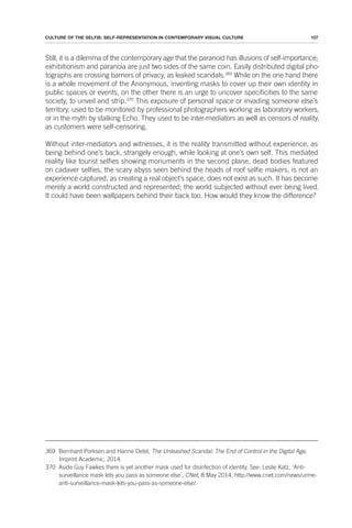 107
CULTURE OF THE SELFIE: SELF-REPRESENTATION IN CONTEMPORARY VISUAL CULTURE
Still, it is a dilemma of the contemporary age that the paranoid has illusions of self-importance;
exhibitionism and paranoia are just two sides of the same coin. Easily distributed digital pho-
tographs are crossing barriers of privacy, as leaked scandals.369
While on the one hand there
is a whole movement of the Anonymous, inventing masks to cover up their own identity in
public spaces or events, on the other there is an urge to uncover specificities to the same
society, to unveil and strip.370
This exposure of personal space or invading someone else’s
territory, used to be monitored by professional photographers working as laboratory workers,
or in the myth by stalking Echo. They used to be inter-mediators as well as censors of reality,
as customers were self-censoring.
Without inter-mediators and witnesses, it is the reality transmitted without experience, as
being behind one’s back, strangely enough, while looking at one’s own self. This mediated
reality like tourist selfies showing monuments in the second plane, dead bodies featured
on cadaver selfies, the scary abyss seen behind the heads of roof selfie makers, is not an
experience captured, as creating a real object’s space, does not exist as such. It has become
merely a world constructed and represented; the world subjected without ever being lived.
It could have been wallpapers behind their back too. How would they know the difference?
369 Bernhard Porksen and Hanne Detel, The Unleashed Scandal: The End of Control in the Digital Age,
Imprint Academic, 2014.
370 Aside Guy Fawkes there is yet another mask used for disinfection of identity. See: Leslie Katz, ‘Anti-
surveillance mask lets you pass as someone else’, CNet, 8 May 2014, http://www.cnet.com/news/urme-
anti-surveillance-mask-lets-you-pass-as-someone-else/.
 
