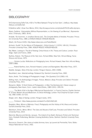 108 THEORY ON DEMAND
BIBLIOGRAPHY
‘34 Embarrassing Selfie Fails, #18 Is The Most Awkward Thing I’ve Ever Seen’, LifeBuzz, http://www.
lifebuzz.com/selfie-fail/.
‘A Bedtime selfie’, Know Your Meme, 2014, http://knowyourmeme.com/photos/679129-selfie-olympics.
Alpers, Svetlana. ‘Interpretation Without Representation, or, the Viewing of Las Meninas’, Representa-
tions 1 (February, 1983): 30-42.
Aristotle, ‘De Insomniis’, in Jonathan Barnes (ed), The Complete Works of Aristotle, Princeton: Prince-
ton University Press, 1984, at 459b24-460a32 (459b28-460a18).
Alberti, De Pictura (1435), http://www.noteaccess.com/Texts/Alberti/.
Arnheim, Rudolf. ‘On the Nature of Photography’, Critical Inquiry 1.1 (1974): 149-161, Princeton:
Princeton University Press, 1984, 459b24-460a32 (459b28-460a18).
Bal, Mieke. Looking in: The Art of Viewing, Critical Voices in Art, Theory and Culture, London: Rout-
ledge, Taylor and Francis, 2004.
Barthes, Roland. The Pleasure of the Text, trans. Richard Miller, New York: Hill and Wang, Farrar,
Strauss and Giroux, 1975.
______. Camera Lucida: Reflections on Photography, trans. Richard Howard, New York: Hill and Wang,
2000 (1980).
______. Roland Barthes, trans. Richard Howard, London and Basingstoke: Macmillan Press, 1977.
Bataille, Georges. Story of the Eye, London: Penguin Classics, 2001 (1928).
Baudrillard, Jean. Selected writings, Redwood City: Stanford University Press, 2002.
Bazin, André. ‘The Ontology of Photographic Image’, Film Quarterly 13.4 (1960): 4-9.
Belting, Hans. An Anthropology of Images. Picture, Medium, Body, Princeton and Oxford: Princeton
University Press, 2011.
Benjamin, Walter. ‘A Short History of Photography’, in Allan Trachtenberg (ed.) Classic essays on
photography, New Haven, Conn.: Leete’s Island Books, 1980 (1931): 199-216.
______. ‘The Work of Art in the Age of Mechanical Reproduction’, in Francis Frascina, Charles Harrison
et. al (eds) Modern Art and Modernism: A Critical Anthology, London: Paul Chapman & Open Univer-
sity, 1982 (1936): 217-221.
Berger, John. Ways of Seeing, London: Penguin books, 1972.
______. ‘Embrace’, https://www.youtube.com/watch?v=Obt2nSQ2Ud0.
Bergstein, Mary. Mirrors of Memory: Freud, Photography and the History of Art, Ithaca and London:
Cornell University Press, 2010.
Blackburn, Simon. Mirror, Mirror: The Uses and Abuses of Self Love, Princeton and Oxford: Princeton
University Press, 2014.
Blanchot, Maurice and Derrida, Jacques. The Instant of my Death: Demeure (Fiction and Tesimony),
trans. Elizabeth Rottenberg, Meridian Crossing Aesthetics Series, Stanford: Stanford University Press,
2000.
Boccaccio, Giovanni. Des claires et nobles femmes, trans. by Laurent de Premierfait, Paris: Biblio-
thèque Nationale de France, 1402.
 